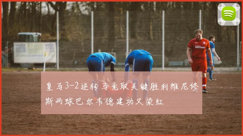 皇马3-2逆转马竞取关键胜利维尼修斯两球巴尔韦德建功又染红