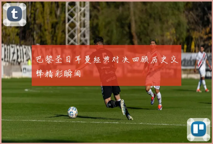 巴黎圣日耳曼经典对决回顾历史交锋精彩瞬间