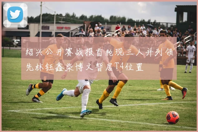 绍兴公开赛战报首轮现三人并列领先林钰鑫柴博文暂居T4位置